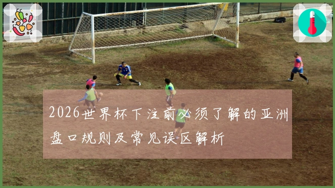 2026世界杯下注前必须了解的亚洲盘口规则及常见误区解析