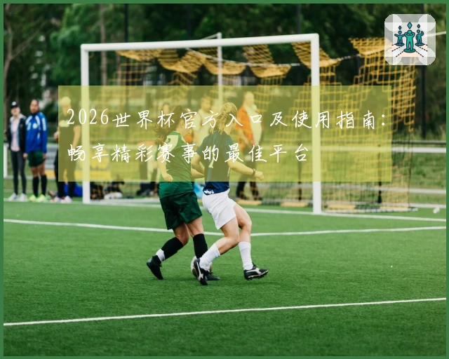 2026世界杯官方入口及使用指南：畅享精彩赛事的最佳平台